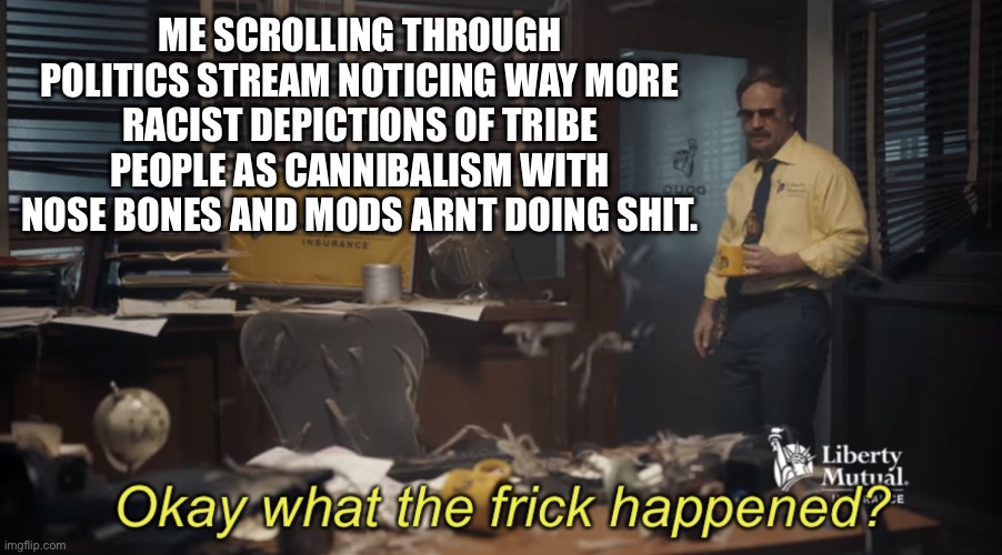 Seriously how do they keep getting away with this?! | ME SCROLLING THROUGH POLITICS STREAM NOTICING WAY MORE RACIST DEPICTIONS OF TRIBE PEOPLE AS CANNIBALISM WITH NOSE BONES AND MODS ARNT DOING SHIT. | image tagged in okay what the frick happened | made w/ Imgflip meme maker
