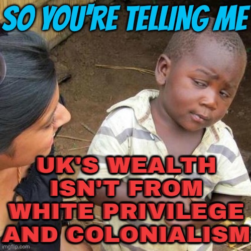 So You're Telling Me UK's Wealth Isn't From White Privilege And Colonialism | SO YOU'RE TELLING ME; UK'S WEALTH ISN'T FROM WHITE PRIVILEGE AND COLONIALISM | image tagged in memes,third world skeptical kid,united kingdom,british empire,poverty,british | made w/ Imgflip meme maker