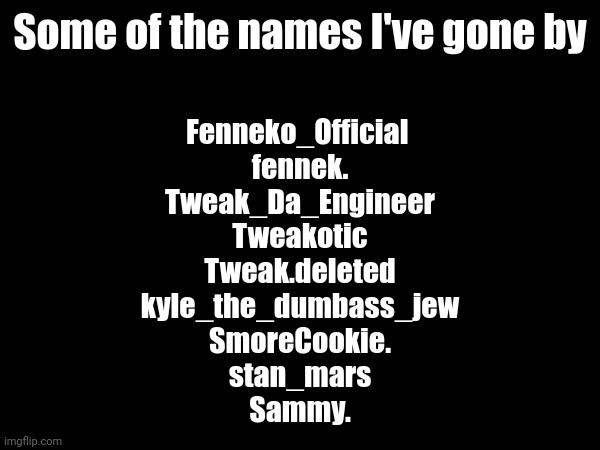 only my real ones remember Fenneko_Official and fennek. | Some of the names I've gone by; Fenneko_Official 
fennek.
Tweak_Da_Engineer
Tweakotic
Tweak.deleted
kyle_the_dumbass_jew
SmoreCookie.
stan_mars
Sammy. | made w/ Imgflip meme maker