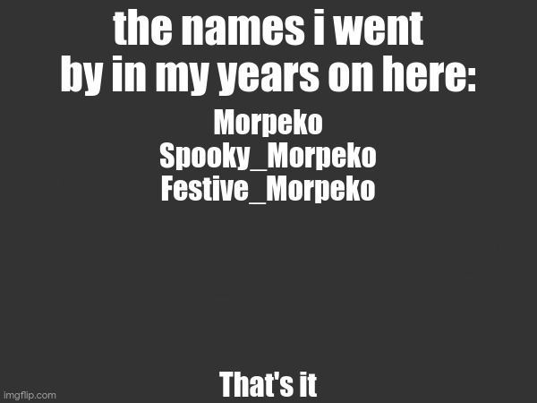 the names i went by in my years on here:; Morpeko
Spooky_Morpeko
Festive_Morpeko
stop reading the image description
its filler text, its worthless
m
m
m
That's it | made w/ Imgflip meme maker