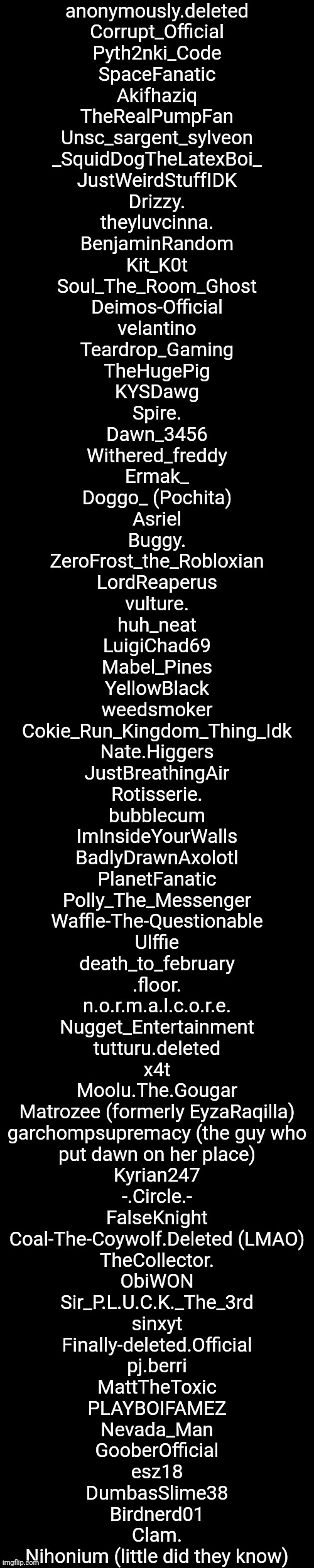 List of Names (Pt. 3) | anonymously.deleted
Corrupt_Official
Pyth2nki_Code
SpaceFanatic
Akifhaziq
TheRealPumpFan
Unsc_sargent_sylveon
_SquidDogTheLatexBoi_
JustWeirdStuffIDK
Drizzy.
theyluvcinna.
BenjaminRandom
Kit_K0t
Soul_The_Room_Ghost
Deimos-Official
velantino
Teardrop_Gaming
TheHugePig
KYSDawg
Spire.
Dawn_3456
Withered_freddy
Ermak_
Doggo_ (Pochita)
Asriel
Buggy.
ZeroFrost_the_Robloxian
LordReaperus
vulture.
huh_neat
LuigiChad69
Mabel_Pines
YellowBlack
weedsmoker
Cokie_Run_Kingdom_Thing_Idk
Nate.Higgers
JustBreathingAir
Rotisserie.
bubblecum
ImInsideYourWalls
BadlyDrawnAxolotl
PlanetFanatic
Polly_The_Messenger
Waffle-The-Questionable
Ulffie
death_to_february
.floor.
n.o.r.m.a.l.c.o.r.e.
Nugget_Entertainment
tutturu.deleted
x4t
Moolu.The.Gougar
Matrozee (formerly EyzaRaqilla)
garchompsupremacy (the guy who
put dawn on her place)
Kyrian247
-.Circle.-
FalseKnight
Coal-The-Coywolf.Deleted (LMAO)
TheCollector.
ObiWON
Sir_P.L.U.C.K._The_3rd
sinxyt
Finally-deleted.Official
pj.berri
MattTheToxic
PLAYBOIFAMEZ
Nevada_Man
GooberOfficial
esz18
DumbasSlime38
Birdnerd01
Clam.
Nihonium (little did they know) | made w/ Imgflip meme maker