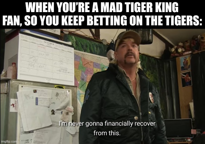 Tigers | WHEN YOU’RE A MAD TIGER KING FAN, SO YOU KEEP BETTING ON THE TIGERS: | image tagged in i'm never going to financially recover from this,bet,tigers | made w/ Imgflip meme maker