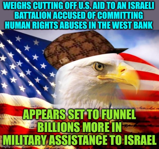 U.S. Weighs Ending Aid To Israeli Military Unit | WEIGHS CUTTING OFF U.S. AID TO AN ISRAELI
BATTALION ACCUSED OF COMMITTING HUMAN RIGHTS ABUSES IN THE WEST BANK; APPEARS SET TO FUNNEL BILLIONS MORE IN MILITARY ASSISTANCE TO ISRAEL | image tagged in scumbag america,foreign policy,breaking news,israel,human rights,creepy joe biden | made w/ Imgflip meme maker