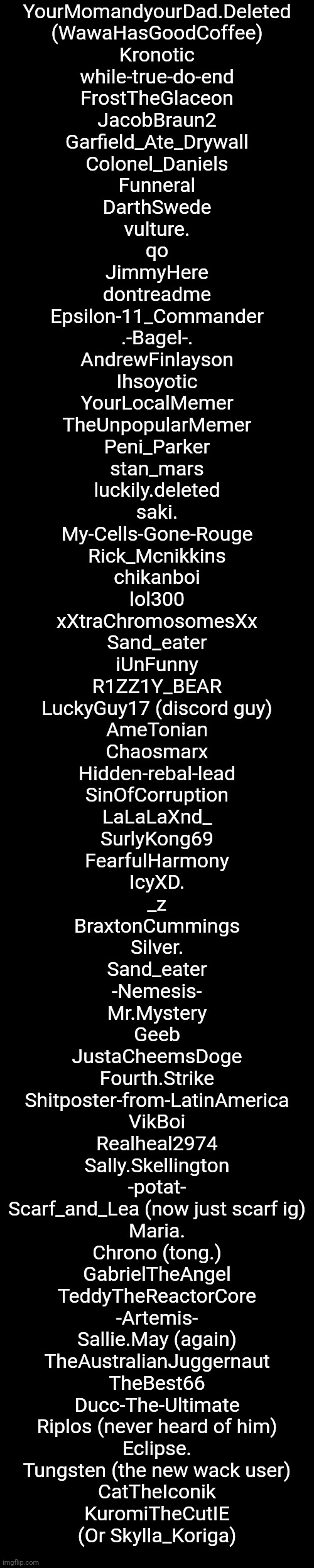 List of Names (Pt. 4) | YourMomandyourDad.Deleted
(WawaHasGoodCoffee)
Kronotic
while-true-do-end
FrostTheGlaceon
JacobBraun2
Garfield_Ate_Drywall
Colonel_Daniels
Funneral
DarthSwede
vulture.
qo
JimmyHere
dontreadme
Epsilon-11_Commander
.-Bagel-.
AndrewFinlayson
Ihsoyotic
YourLocalMemer
TheUnpopularMemer
Peni_Parker
stan_mars
luckily.deleted
saki.
My-Cells-Gone-Rouge
Rick_Mcnikkins
chikanboi
lol300
xXtraChromosomesXx
Sand_eater
iUnFunny
R1ZZ1Y_BEAR
LuckyGuy17 (discord guy)
AmeTonian
Chaosmarx
Hidden-rebal-lead
SinOfCorruption
LaLaLaXnd_
SurlyKong69
FearfulHarmony
IcyXD.
_z
BraxtonCummings
Silver.
Sand_eater
-Nemesis-
Mr.Mystery
Geeb
JustaCheemsDoge
Fourth.Strike
Shitposter-from-LatinAmerica
VikBoi
Realheal2974
Sally.Skellington
-potat-
Scarf_and_Lea (now just scarf ig)
Maria.
Chrono (tong.)
GabrielTheAngel
TeddyTheReactorCore
-Artemis-
Sallie.May (again)
TheAustralianJuggernaut
TheBest66
Ducc-The-Ultimate
Riplos (never heard of him)
Eclipse.
Tungsten (the new wack user)
CatTheIconik
KuromiTheCutIE
(Or Skylla_Koriga) | made w/ Imgflip meme maker