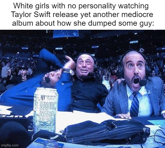 taylor swift bad (I couldn't come up with a clever title this time. Sorry everybody.) | White girls with no personality watching 
Taylor Swift release yet another mediocre
 album about how she dumped some guy: | image tagged in joe rogan ufc 248 reaction,taylor swift | made w/ Imgflip meme maker