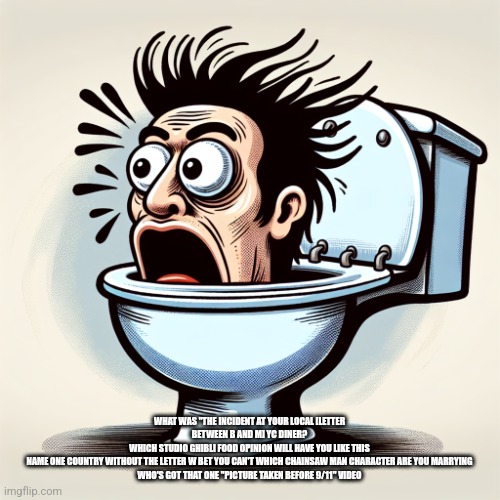 A mans head in a toilet | WHAT WAS "THE INCIDENT AT YOUR LOCAL [LETTER BETWEEN B AND M] YC DINER?
WHICH STUDIO GHIBLI FOOD OPINION WILL HAVE YOU LIKE THIS
NAME ONE COUNTRY WITHOUT THE LETTER W BET YOU CAN'T WHICH CHAINSAW MAN CHARACTER ARE YOU MARRYING
WHO'S GOT THAT ONE "PICTURE TAKEN BEFORE 9/11" VIDEO | image tagged in a mans head in a toilet | made w/ Imgflip meme maker