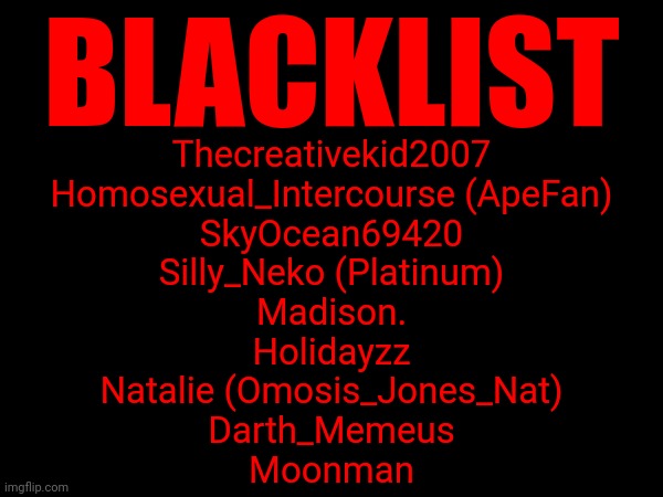yeah fuck these guys | BLACKLIST; Thecreativekid2007
Homosexual_Intercourse (ApeFan)
SkyOcean69420
Silly_Neko (Platinum)
Madison.
Holidayzz
Natalie (Omosis_Jones_Nat)
Darth_Memeus
Moonman | made w/ Imgflip meme maker