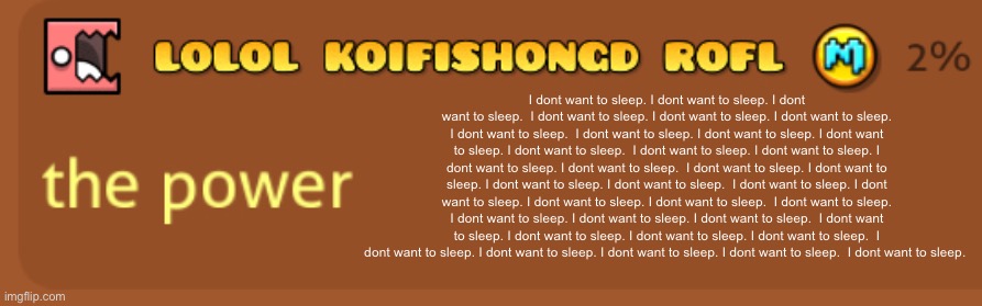 The power | I dont want to sleep. I dont want to sleep. I dont want to sleep.  I dont want to sleep. I dont want to sleep. I dont want to sleep. I dont want to sleep.  I dont want to sleep. I dont want to sleep. I dont want to sleep. I dont want to sleep.  I dont want to sleep. I dont want to sleep. I dont want to sleep. I dont want to sleep.  I dont want to sleep. I dont want to sleep. I dont want to sleep. I dont want to sleep.  I dont want to sleep. I dont want to sleep. I dont want to sleep. I dont want to sleep.  I dont want to sleep. I dont want to sleep. I dont want to sleep. I dont want to sleep.  I dont want to sleep. I dont want to sleep. I dont want to sleep. I dont want to sleep.  I dont want to sleep. I dont want to sleep. I dont want to sleep. I dont want to sleep.  I dont want to sleep. | image tagged in the power | made w/ Imgflip meme maker