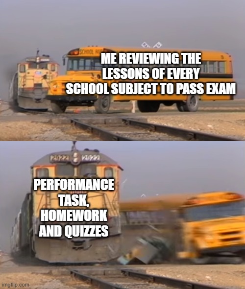 This is really true | ME REVIEWING THE LESSONS OF EVERY SCHOOL SUBJECT TO PASS EXAM; PERFORMANCE TASK, HOMEWORK AND QUIZZES | image tagged in a train hitting a school bus | made w/ Imgflip meme maker