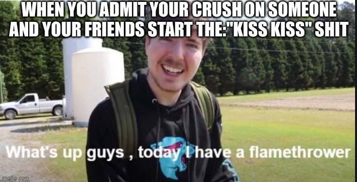 What's up guys, today I have a flamethrower | WHEN YOU ADMIT YOUR CRUSH ON SOMEONE AND YOUR FRIENDS START THE:"KISS KISS" SHIT | image tagged in what's up guys today i have a flamethrower | made w/ Imgflip meme maker