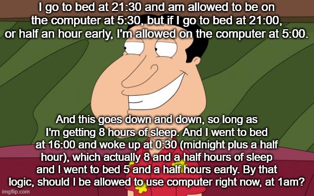 dirty quagmire | I go to bed at 21:30 and am allowed to be on the computer at 5:30, but if I go to bed at 21:00, or half an hour early, I'm allowed on the computer at 5:00. And this goes down and down, so long as I'm getting 8 hours of sleep. And I went to bed at 16:00 and woke up at 0:30 (midnight plus a half hour), which actually 8 and a half hours of sleep and I went to bed 5 and a half hours early. By that logic, should I be allowed to use computer right now, at 1am? | image tagged in dirty quagmire | made w/ Imgflip meme maker