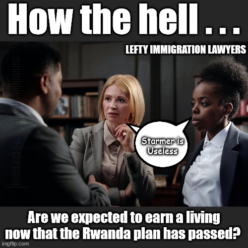 Rwanda Plan - Lefty Lawyers may suffer? | How the hell . . . LEFTY IMMIGRATION LAWYERS; How the hell . . . Burnham; Rayner; Starmer; PLAUSIBLE DENIABILITY !!! Taxi for Rayner ? #RR4PM;100's more Tax collectors; Higher Taxes Under Labour; We're Coming for You; Labour pledges to clamp down on Tax Dodgers; Higher Taxes under Labour; Rachel Reeves Angela Rayner Bovvered? Higher Taxes under Labour; Risks of voting Labour; * EU Re entry? * Mass Immigration? * Build on Greenbelt? * Rayner as our PM? * Ulez 20 mph fines? * Higher taxes? * UK Flag change? * Muslim takeover? * End of Christianity? * Economic collapse? TRIPLE LOCK' Anneliese Dodds Rwanda plan Quid Pro Quo UK/EU Illegal Migrant Exchange deal; UK not taking its fair share, EU Exchange Deal = People Trafficking !!! Starmer to Betray Britain, #Burden Sharing #Quid Pro Quo #100,000; #Immigration #Starmerout #Labour #wearecorbyn #KeirStarmer #DianeAbbott #McDonnell #cultofcorbyn #labourisdead #labourracism #socialistsunday #nevervotelabour #socialistanyday #Antisemitism #Savile #SavileGate #Paedo #Worboys #GroomingGangs #Paedophile #IllegalImmigration #Immigrants #Invasion #Starmeriswrong #SirSoftie #SirSofty #Blair #Steroids (AKA Keith) Labour Slippery Starmer ABBOTT BACK; Union Jack Flag in election campaign material; Concerns raised by Black, Asian and Minority ethnic (BAME) group & activists; Capt U-Turn; Hunt down Tax Dodgers; Higher tax under Labour;; Are we expected to earn a living if we can't 'GAME' the illegal immigration market; Starmer is
Useless; Are we expected to earn a living now that the Rwanda plan has passed? | image tagged in illegal immigration,labourisdead,slippery starmer,rayner tax evasion,stop boats rwanda,20mph ulez khan | made w/ Imgflip meme maker