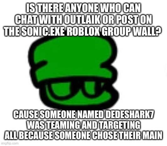 That guy has to be banned, the victim of the teaming is “Lazarotrippin” | IS THERE ANYONE WHO CAN CHAT WITH OUTLAIK OR POST ON THE SONIC.EXE ROBLOX GROUP WALL? CAUSE SOMEONE NAMED DEDESHARK7 WAS TEAMING AND TARGETING ALL BECAUSE SOMEONE CHOSE THEIR MAIN | made w/ Imgflip meme maker
