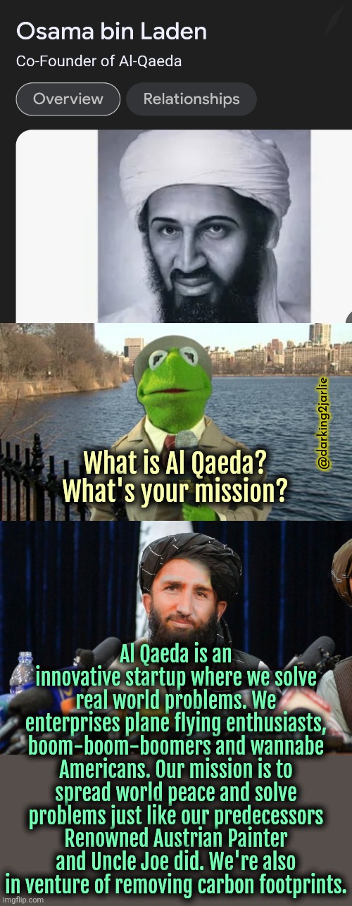 Al Qaeda: making the world a better place. | @darking2jarlie; What is Al Qaeda? What's your mission? Al Qaeda is an innovative startup where we solve real world problems. We enterprises plane flying enthusiasts, boom-boom-boomers and wannabe Americans. Our mission is to spread world peace and solve problems just like our predecessors Renowned Austrian Painter and Uncle Joe did. We're also in venture of removing carbon footprints. | image tagged in kermit news report,osama bin laden,taliban | made w/ Imgflip meme maker