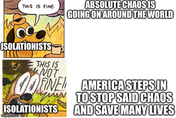 They ain’t the brightest ones when it comes to foreign policy | ABSOLUTE CHAOS IS GOING ON AROUND THE WORLD; ISOLATIONISTS; AMERICA STEPS IN TO STOP SAID CHAOS AND SAVE MANY LIVES; ISOLATIONISTS | image tagged in this is fine this is not fine,intervention,isolation | made w/ Imgflip meme maker