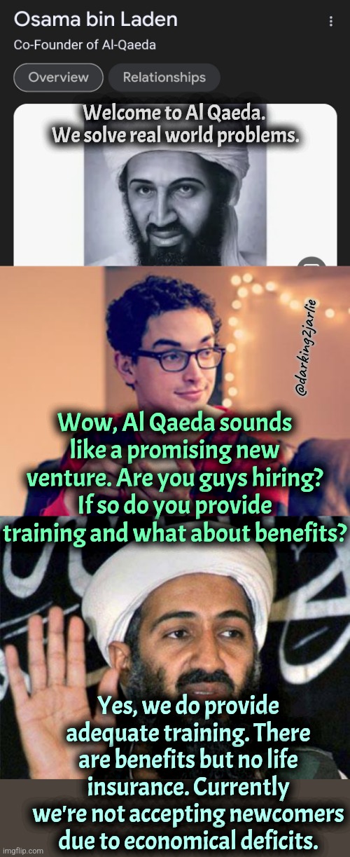 In this economy it's hard to run problem solving startups. They oughta give life insurance though. | Welcome to Al Qaeda.
 We solve real world problems. @darking2jarlie; Wow, Al Qaeda sounds like a promising new venture. Are you guys hiring? If so do you provide training and what about benefits? Yes, we do provide adequate training. There are benefits but no life insurance. Currently we're not accepting newcomers due to economical deficits. | image tagged in millennial,osama bin laden,taliban,dark humor | made w/ Imgflip meme maker