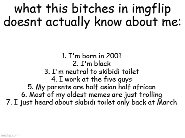 had to break it to you because, look, things right now are messed up | what this bitches in imgflip doesnt actually know about me:; 1. I'm born in 2001
2. I'm black
3. I'm neutral to skibidi toilet
4. I work at the five guys
5. My parents are half asian half african
6. Most of my oldest memes are just trolling
7. I just heard about skibidi toilet only back at March | made w/ Imgflip meme maker