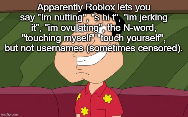 dirty quagmire | Apparently Roblox lets you say "Im nutting", "s hi t", "im jerking it", "im ovulating", the N-word, "touching myself" "touch yourself", but not usernames (sometimes censored). | image tagged in dirty quagmire | made w/ Imgflip meme maker