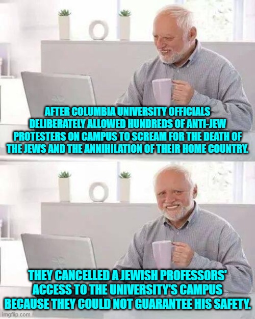 Once again, this is your nation on leftism. | AFTER COLUMBIA UNIVERSITY OFFICIALS DELIBERATELY ALLOWED HUNDREDS OF ANTI-JEW PROTESTERS ON CAMPUS TO SCREAM FOR THE DEATH OF THE JEWS AND THE ANNIHILATION OF THEIR HOME COUNTRY. THEY CANCELLED A JEWISH PROFESSORS' ACCESS TO THE UNIVERSITY'S CAMPUS BECAUSE THEY COULD NOT GUARANTEE HIS SAFETY. | image tagged in hide the pain harold | made w/ Imgflip meme maker