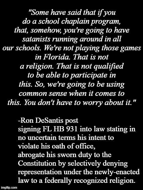 Ron DeSantis be like "the Constitution's just a piece of paper..." | "Some have said that if you do a school chaplain program, that, somehow, you're going to have satanists running around in all our schools. We're not playing those games; in Florida. That is not a religion. That is not qualified to be able to participate in this. So, we're going to be using common sense when it comes to this. You don't have to worry about it."; -Ron DeSantis post signing FL HB 931 into law stating in no uncertain terms his intent to violate his oath of office, abrogate his sworn duty to the Constitution by selectively denying representation under the newly-enacted law to a federally recognized religion. | image tagged in double long black template,politics,honor your oath | made w/ Imgflip meme maker