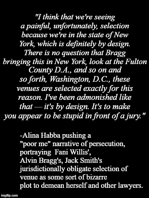 "Crazy is as crazy does..." *OR* "Wait... what?" | "I think that we're seeing a painful, unfortunately, selection because we're in the state of New York, which is definitely by design. There is no question that Bragg bringing this in New York, look at the Fulton; County D.A., and so on and so forth, Washington, D.C., these venues are selected exactly for this reason. I've been admonished like that — it's by design. It's to make you appear to be stupid in front of a jury."; -Alina Habba pushing a "poor me" narrative of persecution, portraying  Fani Willis', Alvin Bragg's, Jack Smith's jurisdictionally obligate selection of venue as some sort of bizarre plot to demean herself and other lawyers. | image tagged in double long black template,alina habba,liar,crazy lady,wait what | made w/ Imgflip meme maker