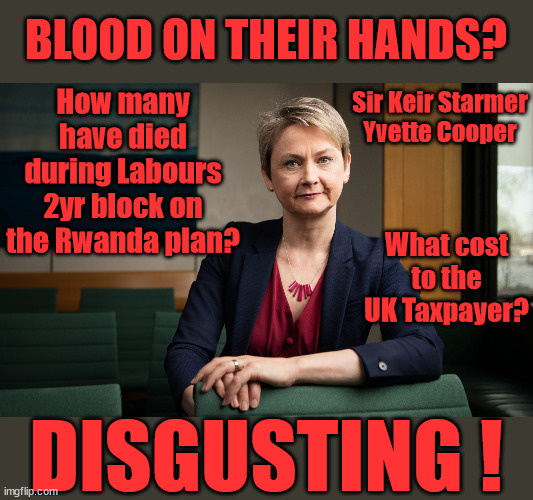 Starmer Yvette Cooper - Blood on their hands | BLOOD ON THEIR HANDS? How many have died during Labours 2yr block on the Rwanda plan? Sir Keir Starmer
Yvette Cooper; What cost to the UK Taxpayer? DISGUSTING ! | image tagged in yvette cooper,slippery starmer,illegal immigration,labourisdead,rayner tax evasion,stop boats rwanda | made w/ Imgflip meme maker