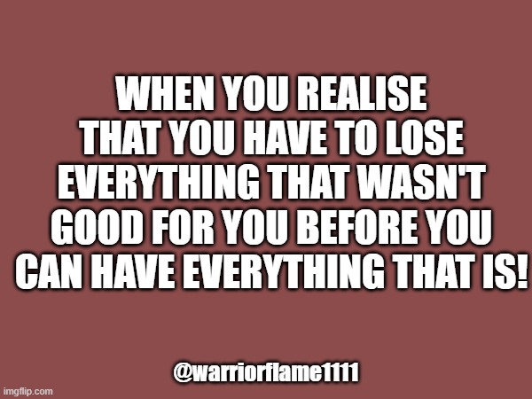 I'm losing everything | WHEN YOU REALISE THAT YOU HAVE TO LOSE EVERYTHING THAT WASN'T GOOD FOR YOU BEFORE YOU CAN HAVE EVERYTHING THAT IS! @warriorflame1111 | image tagged in endings,new beginnings | made w/ Imgflip meme maker
