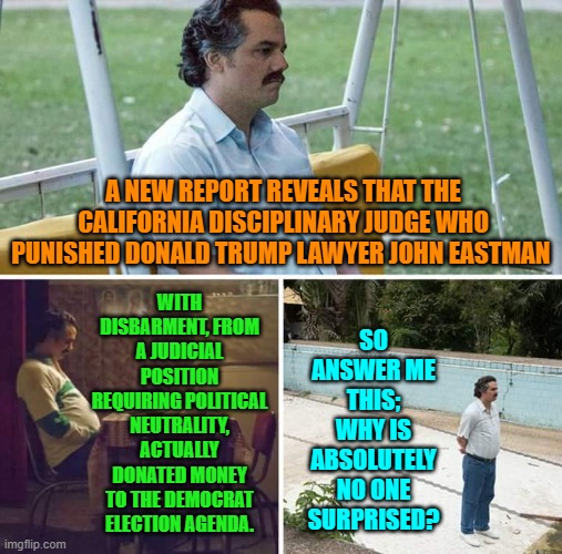 Even leftists know that there is a two-tier justice system.  It's just that they approve of it. | WITH DISBARMENT, FROM A JUDICIAL POSITION REQUIRING POLITICAL NEUTRALITY, ACTUALLY DONATED MONEY TO THE DEMOCRAT ELECTION AGENDA. A NEW REPORT REVEALS THAT THE CALIFORNIA DISCIPLINARY JUDGE WHO PUNISHED DONALD TRUMP LAWYER JOHN EASTMAN; SO ANSWER ME THIS; WHY IS ABSOLUTELY NO ONE SURPRISED? | image tagged in sad pablo escobar | made w/ Imgflip meme maker