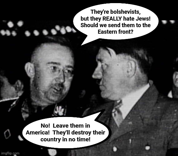 Grammar Nazis Himmler and Hitler | They're bolshevists,
but they REALLY hate Jews!
Should we send them to the
Eastern front? No!  Leave them in
America!  They'll destroy their | image tagged in grammar nazis himmler and hitler | made w/ Imgflip meme maker