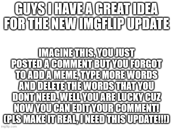 Feel free to type in the comments if you don't agree with me. I wanna hear your opinions! | GUYS I HAVE A GREAT IDEA FOR THE NEW IMGFLIP UPDATE; IMAGINE THIS, YOU JUST POSTED A COMMENT BUT YOU FORGOT TO ADD A MEME, TYPE MORE WORDS AND DELETE THE WORDS THAT YOU DONT NEED. WELL YOU ARE LUCKY CUZ NOW YOU CAN EDIT YOUR COMMENT! (PLS MAKE IT REAL, I NEED THIS UPDATE!!!) | image tagged in imgflip,memes,update | made w/ Imgflip meme maker