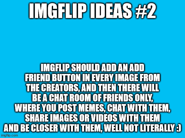 I think this is a good idea, what do you think? type it on the comments below! | IMGFLIP IDEAS #2; IMGFLIP SHOULD ADD AN ADD FRIEND BUTTON IN EVERY IMAGE FROM THE CREATORS, AND THEN THERE WILL BE A CHAT ROOM OF FRIENDS ONLY, WHERE YOU POST MEMES, CHAT WITH THEM, SHARE IMAGES OR VIDEOS WITH THEM AND BE CLOSER WITH THEM, WELL NOT LITERALLY :) | image tagged in memes,imgflip | made w/ Imgflip meme maker
