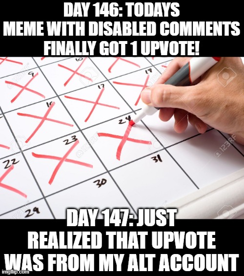 libs gonna lib | DAY 146: TODAYS MEME WITH DISABLED COMMENTS FINALLY GOT 1 UPVOTE! DAY 147: JUST REALIZED THAT UPVOTE WAS FROM MY ALT ACCOUNT | image tagged in calendar | made w/ Imgflip meme maker