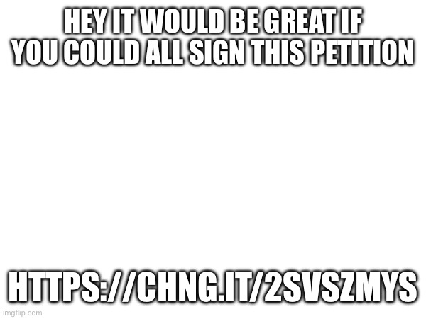 https://chng.it/2svSZmYs | HEY IT WOULD BE GREAT IF YOU COULD ALL SIGN THIS PETITION; HTTPS://CHNG.IT/2SVSZMYS | made w/ Imgflip meme maker