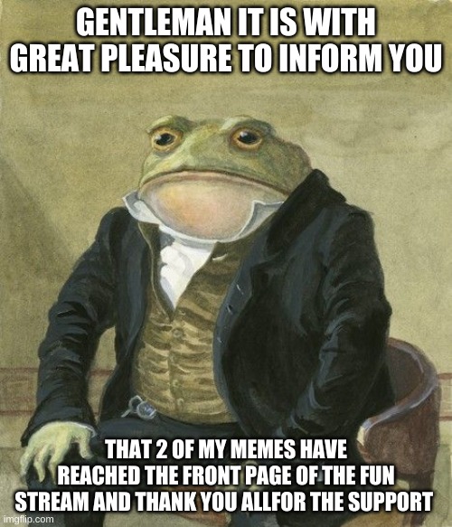 Thank you all :D | GENTLEMAN IT IS WITH GREAT PLEASURE TO INFORM YOU; THAT 2 OF MY MEMES HAVE REACHED THE FRONT PAGE OF THE FUN STREAM AND THANK YOU ALLFOR THE SUPPORT | image tagged in gentleman frog,memes,fun | made w/ Imgflip meme maker