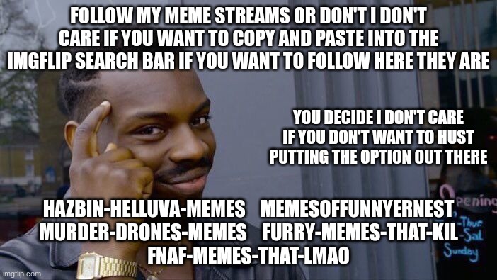 Roll Safe Think About It | FOLLOW MY MEME STREAMS OR DON'T I DON'T CARE IF YOU WANT TO COPY AND PASTE INTO THE IMGFLIP SEARCH BAR IF YOU WANT TO FOLLOW HERE THEY ARE; YOU DECIDE I DON'T CARE IF YOU DON'T WANT TO HUST PUTTING THE OPTION OUT THERE; HAZBIN-HELLUVA-MEMES    MEMESOFFUNNYERNEST
MURDER-DRONES-MEMES    FURRY-MEMES-THAT-KIL
FNAF-MEMES-THAT-LMAO | image tagged in memes | made w/ Imgflip meme maker