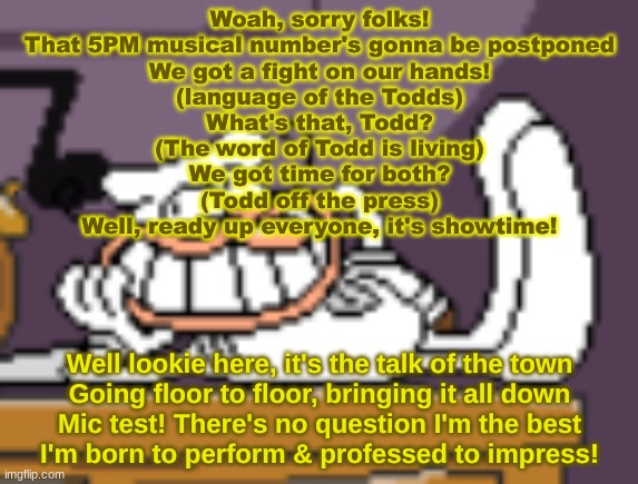 Woag | Woah, sorry folks!
That 5PM musical number's gonna be postponed
We got a fight on our hands!
(language of the Todds)
What's that, Todd?
(The word of Todd is living)
We got time for both?
(Todd off the press)
Well, ready up everyone, it's showtime! Well lookie here, it's the talk of the town
Going floor to floor, bringing it all down
Mic test! There's no question I'm the best
I'm born to perform & professed to impress! | image tagged in woag | made w/ Imgflip meme maker