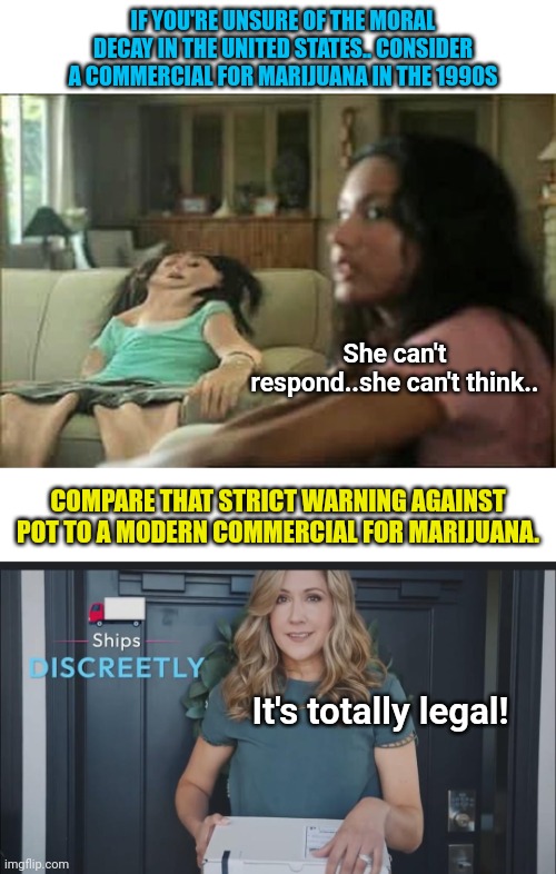 IF YOU'RE UNSURE OF THE MORAL DECAY IN THE UNITED STATES.. CONSIDER A COMMERCIAL FOR MARIJUANA IN THE 1990S; She can't respond..she can't think.. COMPARE THAT STRICT WARNING AGAINST POT TO A MODERN COMMERCIAL FOR MARIJUANA. It's totally legal! | image tagged in how it started vs how it's going,we live in a society,morals,what the hell happened here | made w/ Imgflip meme maker