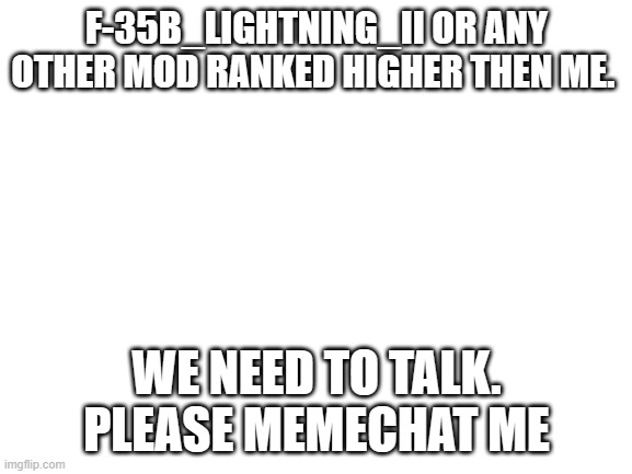 please. i have something i need to talk about | F-35B_LIGHTNING_II OR ANY OTHER MOD RANKED HIGHER THEN ME. WE NEED TO TALK. PLEASE MEMECHAT ME | image tagged in blank white template,furries | made w/ Imgflip meme maker