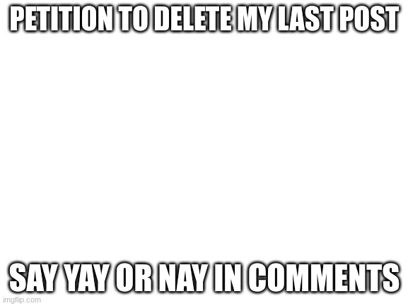 I dunno | PETITION TO DELETE MY LAST POST; SAY YAY OR NAY IN COMMENTS | image tagged in blank white template | made w/ Imgflip meme maker