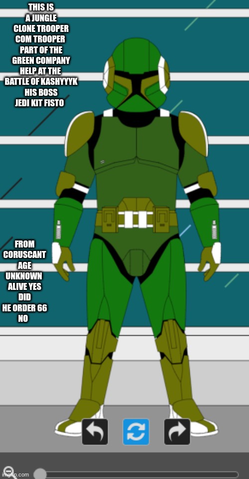 https://mandocreator.com/tools/clones/ link to where i made it | THIS IS A JUNGLE CLONE TROOPER COM TROOPER 
PART OF THE GREEN COMPANY HELP AT THE  BATTLE OF KASHYYYK
HIS BOSS JEDI KIT FISTO; FROM CORUSCANT
AGE UNKNOWN 
ALIVE YES
DID HE ORDER 66
NO | image tagged in my clone trooper | made w/ Imgflip meme maker