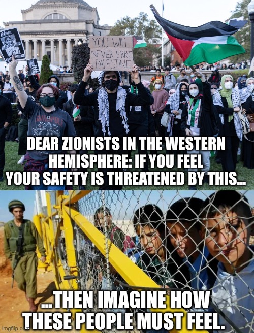 Just a thought: Perhaps the world doesn’t revolve around your feelings | DEAR ZIONISTS IN THE WESTERN HEMISPHERE: IF YOU FEEL YOUR SAFETY IS THREATENED BY THIS…; …THEN IMAGINE HOW THESE PEOPLE MUST FEEL. | made w/ Imgflip meme maker