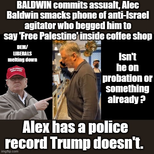 Killers walk the streets innocent go to jail. | BALDWIN commits assualt, Alec Baldwin smacks phone of anti-Israel agitator who begged him to say 'Free Palestine' inside coffee shop; Isn't he on probation or something already ? DEM/ LIBERALS melting down; Alex has a police record Trump doesn't. | image tagged in democrats,nwo | made w/ Imgflip meme maker