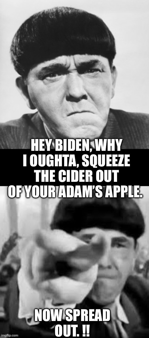 Moe Howard | HEY BIDEN, WHY I OUGHTA, SQUEEZE THE CIDER OUT OF YOUR ADAM’S APPLE. NOW SPREAD OUT. !! | image tagged in moe howard | made w/ Imgflip meme maker