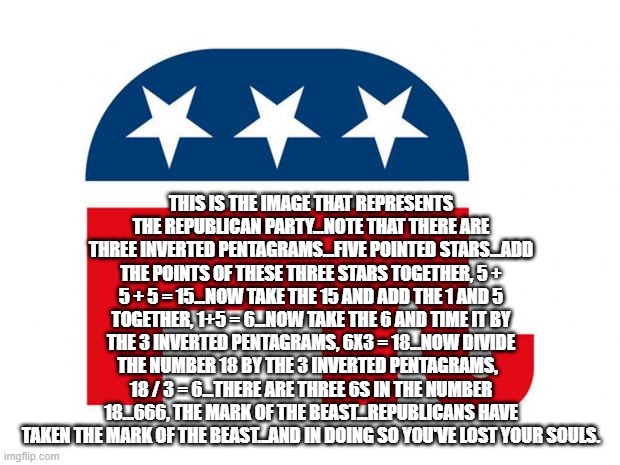 Republican | THIS IS THE IMAGE THAT REPRESENTS THE REPUBLICAN PARTY...NOTE THAT THERE ARE THREE INVERTED PENTAGRAMS...FIVE POINTED STARS...ADD THE POINTS OF THESE THREE STARS TOGETHER, 5 + 5 + 5 = 15...NOW TAKE THE 15 AND ADD THE 1 AND 5 TOGETHER, 1+5 = 6...NOW TAKE THE 6 AND TIME IT BY THE 3 INVERTED PENTAGRAMS, 6X3 = 18...NOW DIVIDE THE NUMBER 18 BY THE 3 INVERTED PENTAGRAMS,   18 / 3 = 6...THERE ARE THREE 6S IN THE NUMBER 18...666, THE MARK OF THE BEAST...REPUBLICANS HAVE TAKEN THE MARK OF THE BEAST...AND IN DOING SO YOU'VE LOST YOUR SOULS. | image tagged in republican | made w/ Imgflip meme maker