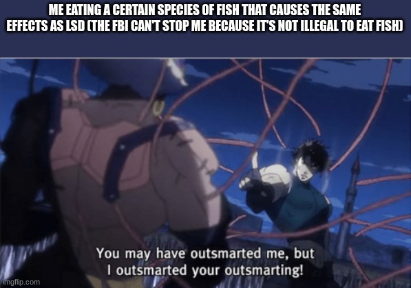 >:) | ME EATING A CERTAIN SPECIES OF FISH THAT CAUSES THE SAME EFFECTS AS LSD (THE FBI CAN'T STOP ME BECAUSE IT'S NOT ILLEGAL TO EAT FISH) | image tagged in you may have outsmarted me but i outsmarted your understanding,dark humor | made w/ Imgflip meme maker
