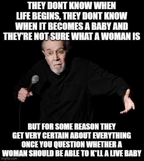 George Carlin | THEY DONT KNOW WHEN LIFE BEGINS, THEY DONT KNOW WHEN IT BECOMES A BABY AND THEY'RE NOT SURE WHAT A WOMAN IS; BUT FOR SOME REASON THEY GET VERY CERTAIN ABOUT EVERYTHING ONCE YOU QUESTION WHETHER A WOMAN SHOULD BE ABLE TO K*LL A LIVE BABY | image tagged in george carlin | made w/ Imgflip meme maker