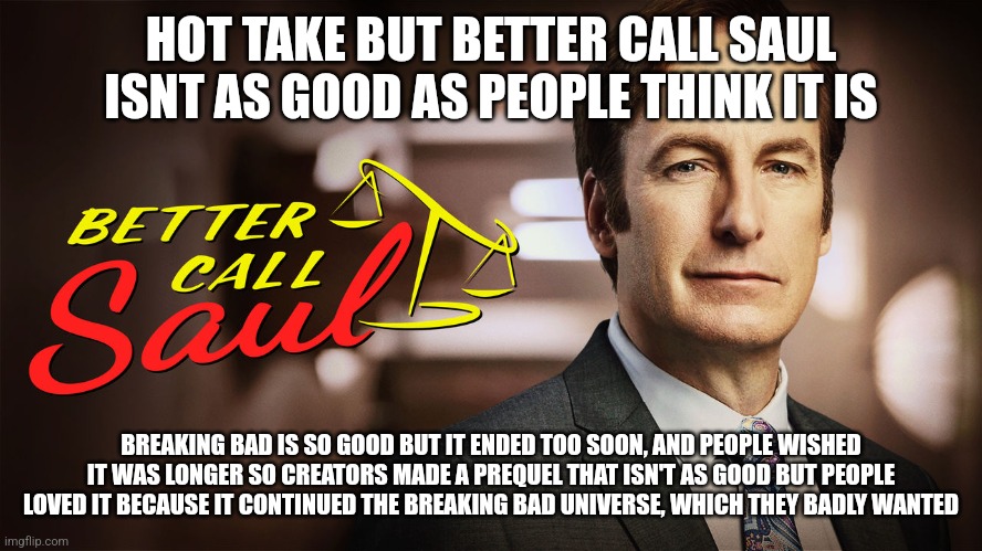 the show is good but not that good | HOT TAKE BUT BETTER CALL SAUL ISNT AS GOOD AS PEOPLE THINK IT IS; BREAKING BAD IS SO GOOD BUT IT ENDED TOO SOON, AND PEOPLE WISHED IT WAS LONGER SO CREATORS MADE A PREQUEL THAT ISN'T AS GOOD BUT PEOPLE LOVED IT BECAUSE IT CONTINUED THE BREAKING BAD UNIVERSE, WHICH THEY BADLY WANTED | image tagged in better call saul | made w/ Imgflip meme maker