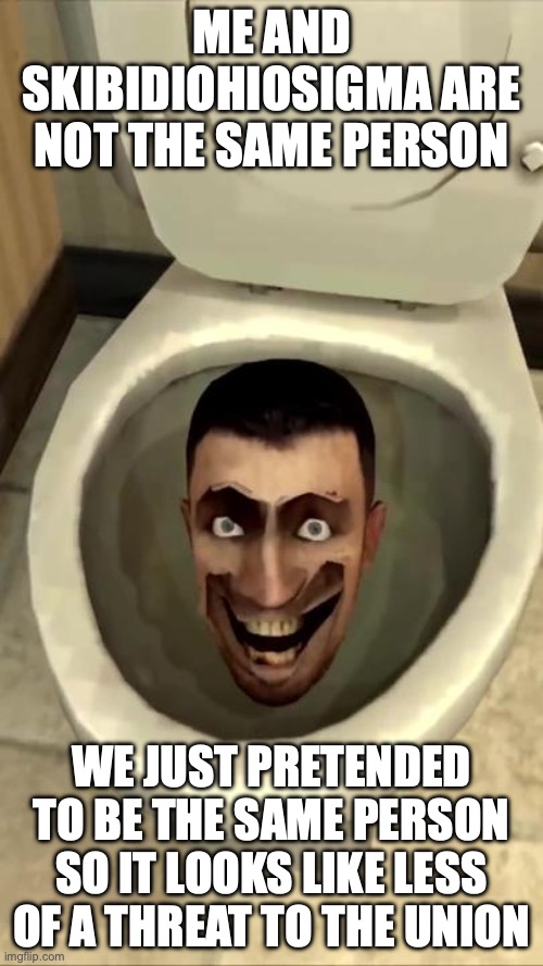Skibidi toilet | ME AND SKIBIDIOHIOSIGMA ARE NOT THE SAME PERSON; WE JUST PRETENDED TO BE THE SAME PERSON SO IT LOOKS LIKE LESS OF A THREAT TO THE UNION | image tagged in skibidi toilet | made w/ Imgflip meme maker