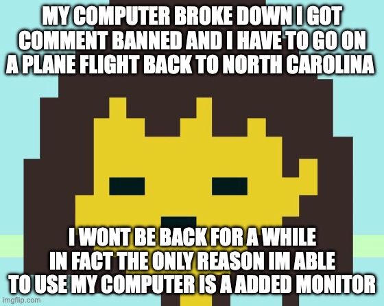 Frisk's face | MY COMPUTER BROKE DOWN I GOT COMMENT BANNED AND I HAVE TO GO ON A PLANE FLIGHT BACK TO NORTH CAROLINA; I WONT BE BACK FOR A WHILE IN FACT THE ONLY REASON IM ABLE TO USE MY COMPUTER IS A ADDED MONITOR | image tagged in frisk's face | made w/ Imgflip meme maker