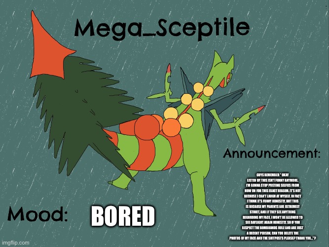 Mega_Sceptile announcement template | GUYS REMEMBER “ OKAY LISTEN UP, THIS ISN’T FUNNY ANYMORE. I’M GONNA STOP POSTING SELFIES FROM NOW ON FOR THIS EXACT REASON. IT’S NOT BECAUSE I CAN’T LAUGH AT MYSELF, IN FACT I THINK IT’S FUNNY HONESTLY, BUT THIS IS BECAUSE MY PARENTS ARE EXTREMELY STRICT, AND IF THEY SEE ANYTHING REGARDING MY FACE, I WON’T BE ALLOWED TO SEE DAYLIGHT AGAIN HONESTLY. SO IF YOU RESPECT THE BOMBHANDS RULE AND ARE JUST A DECENT PERSON, CAN YOU DELETE THE PHOTOS OF MY FACE AND THE SHITPOSTS PLEASE? THANK YOU…”? BORED | image tagged in mega_sceptile announcement template | made w/ Imgflip meme maker